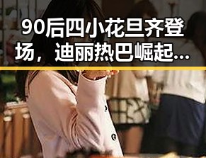 90后四小花旦齐登场，迪丽热巴崛起成娱乐新焦点